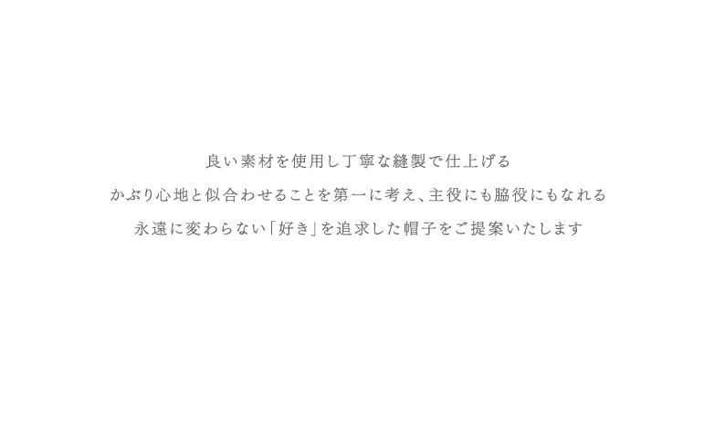 良い素材を使用し丁寧な縫製で仕上げるかぶり心地と似合わせることを第一に考え、主役にも脇役にもなれる永遠に変わらない「好き」を追求した帽子をご提案いたします