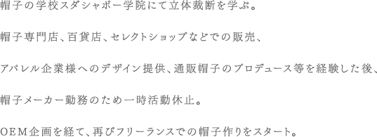 帽子の学校スダシャポー学院にて立体裁断を学ぶ。帽子専門店、百貨店、セレクトショップなどでの販売、アパレル企業様へのデザイン提供、通販帽子のプロデュース等を経験した後、帽子メーカー勤務のため一時活動休止。OEM企画を経て、再びフリーランスでの帽子作りをスタート。